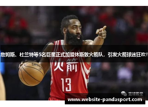 詹姆斯、杜兰特等5名巨星正式加盟休斯敦火箭队，引发火箭球迷狂欢！