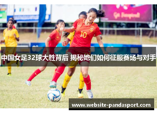 中国女足32球大胜背后 揭秘她们如何征服赛场与对手