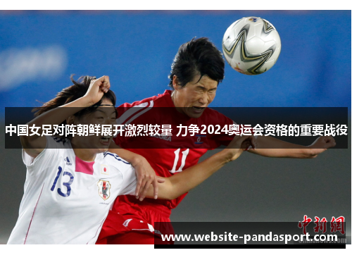中国女足对阵朝鲜展开激烈较量 力争2024奥运会资格的重要战役