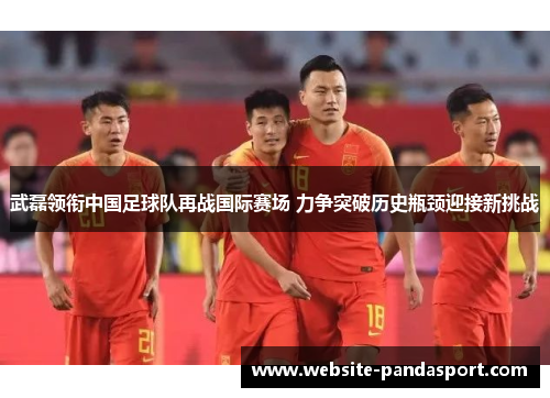 武磊领衔中国足球队再战国际赛场 力争突破历史瓶颈迎接新挑战